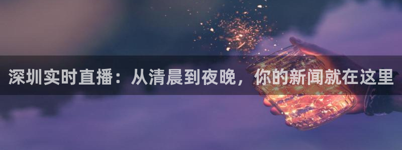 说球帝官网入口：深圳实时直播：从清晨到夜晚，你的新闻就在这里